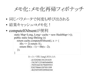 メモ化：メモ化再帰フィボナッチ
●
●
●

同じパラメータで何度も呼び出される
結果キャッシュ⇒メモ化！
computeIfAbsentが便利
static Map<Long, Long> cache = new HashMap<>();
public static long fib(long i){
return cache.computeIfAbsent(i, x -> {
if(x <= 2) return 1L;
return fib(x - 1) + fib(x - 2);
});
}
あっという間にlongも桁あふれ
-415292901391291839
-7413871255405604094
-7829164156796895933
3203708661507051589
-4625455495289844344

 
