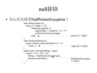 null排除
●

みんな大好きNullPointerException！
static String foo(int x){
return x > 0 && x < 10
? IntStream.range(0, x)
.mapToObj(c -> (char)('a' + c) + "")
.collect(Collectors.joining())
: null;
}
static String bar(String s){
return s.chars().max().orElse(0) % 2 == 0
? null : s;
}
public static void main(String... args){
for(int i = 0; i < 20; ++i){
String s = bar(foo(i)).toUpperCase();
System.out.println(s);
}
}

nullを返す可能性

nullを返す可能性

NullPointerException
の可能性

 