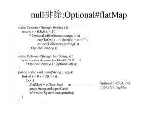 null排除:Optional#flatMap
static Optional<String> foo(int x){
return x > 0 && x < 10
? Optional.of(IntStream.range(0, x)
.mapToObj(c -> (char)('a' + c) + "")
.collect(Collectors.joining()))
: Optional.empty();
}
static Optional<String> bar(String s){
return s.chars().max().orElse(0) % 2 == 0
? Optional.empty() : Optional.of(s);
}
public static void main(String... args){
for(int i = 0; i < 20; ++i){
foo(i)
.flatMap(MyClass::bar)
.map(String::toUpperCase)
.ifPresent(System.out::println);
}
}

Optionalが返るものを
はさむならflagMap

 