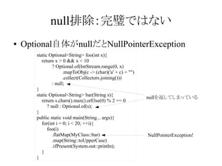 null排除：完璧ではない
●

Optional自体がnullだとNullPointerException
static Optional<String> foo(int x){
return x > 0 && x < 10
? Optional.of(IntStream.range(0, x)
.mapToObj(c -> (char)('a' + c) + "")
.collect(Collectors.joining()))
: null;
}
static Optional<String> bar(String s){
return s.chars().max().orElse(0) % 2 == 0
? null : Optional.of(s);
}
public static void main(String... args){
for(int i = 0; i < 20; ++i){
foo(i)
.flatMap(MyClass::bar)
.map(String::toUpperCase)
.ifPresent(System.out::println);
}
}

nullを返してしまっている

NullPointerException!

 