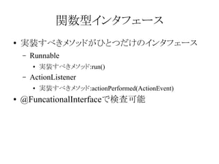 関数型インタフェース
●

実装すべきメソッドがひとつだけのインタフェース
–

Runnable
●

–

ActionListener
●

●

実装すべきメソッド:run()
実装すべきメソッド:actionPerformed(ActionEvent)

@FuncationalInterfaceで検査可能

 