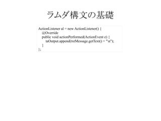 ラムダ構文の基礎
ActionListener al = new ActionListener() {
@Override
public void actionPerformed(ActionEvent e) {
taOutput.append(txtMessage.getText() + "n");
}
};

 