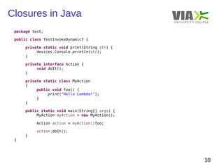Closures in Java 
10 
package test; 
public class TestInvokeDynamic7 { 
private static void print(String str) { 
devices.Console.println(str); 
} 
private interface Action { 
void doIt(); 
} 
private static class MyAction 
{ 
public void foo() { 
print("Hello Lambda!"); 
} 
} 
public static void main(String[] args) { 
MyAction myAction = new MyAction(); 
Action action = myAction::foo; 
action.doIt(); 
} 
} 
 