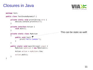 Closures in Java 
11 
package test; 
public class TestInvokeDynamic7 { 
private static void print(String str) { 
devices.Console.println(str); 
} 
private interface Action { 
void doIt(); 
} 
private static class MyAction 
{ 
public void foo() { 
print("Hello Lambda!"); 
} 
} 
public static void main(String[] args) { 
MyAction myAction = new MyAction(); 
Action action = myAction::foo; 
action.doIt(); 
} 
} 
This can be static as well! 
 