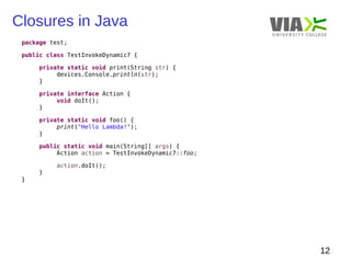 Closures in Java 
12 
package test; 
public class TestInvokeDynamic7 { 
private static void print(String str) { 
devices.Console.println(str); 
} 
private interface Action { 
void doIt(); 
} 
private static void foo() { 
print("Hello Lambda!"); 
} 
public static void main(String[] args) { 
Action action = TestInvokeDynamic7::foo; 
action.doIt(); 
} 
} 
 
