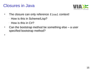 Closures in Java 
15 
• The closure can only reference final context! 
- How is this in Scheme/Lisp? 
- How is this in C#? 
• Can the bootstrap method be something else – a user 
specified bootstrap method? 
• 
 