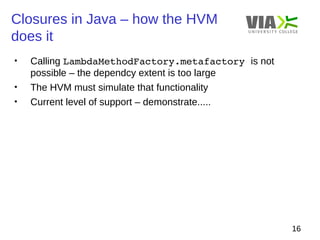 Closures in Java – how the HVM 
does it 
16 
• Calling LambdaMethodFactory.metafactory is not 
possible – the dependcy extent is too large 
• The HVM must simulate that functionality 
• Current level of support – demonstrate..... 
 
