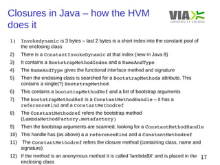 Closures in Java – how the HVM 
does it 
17 
1) Invokedynamic is 3 bytes – last 2 bytes is a short index into the constant pool of 
the enclosing class 
2) There is a ConstantInvokeDynamic at that index (new in Java 8) 
3) It contains a BootstrapMethodIndex and a NameAndType 
4) The NameAndType gives the functional interface method and signature 
5) Then the enclosing class is searched for a BootstrapMethods attribute. This 
contains a single(?) BootstrapMethod 
6) This contains a bootstrapMethodRef and a list of bootstrap arguments 
7) The bootstrapMethodRef is a ConstantMethodHandle – it has a 
referenceKind and a ConstantMethodref 
8) The ConstantMethodref refers the bootstrap method 
(LambdaMethodFactory.metafactory) 
9) Then the bootstrap arguments are scanned, looking for a ConstantMethodHandle 
10) This handle has (as above) a a referenceKind and a ConstantMethodref 
11) The ConstantMethodref refers the closure method (containing class, name and 
signature) 
12) If the method is an anonymous method it is called 'lambda$X' and is placed in the 
enclosing class 
 
