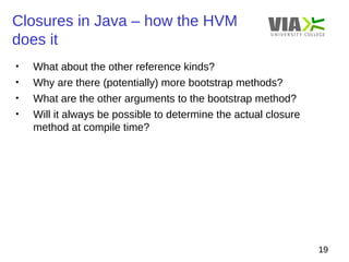 Closures in Java – how the HVM 
does it 
19 
• What about the other reference kinds? 
• Why are there (potentially) more bootstrap methods? 
• What are the other arguments to the bootstrap method? 
• Will it always be possible to determine the actual closure 
method at compile time? 
 