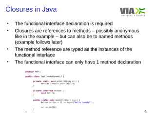 Closures in Java 
4 
• The functional interface declaration is required 
• Closures are references to methods – possibly anonymous 
like in the example – but can also be to named methods 
(example follows later) 
• The method reference are typed as the instances of the 
functional interface 
• The functional interface can only have 1 method declaration 
package test; 
public class TestInvokeDynamic7 { 
private static void print(String str) { 
devices.Console.println(str); 
} 
private interface Action { 
void doIt(); 
} 
public static void main(String[] args) { 
Action action = () -> print("Hello Lambda!"); 
action.doIt(); 
} 
} 
 