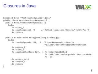 Closures in Java 
5 
Compiled from "TestInvokeDynamic7.java" 
public class test.TestInvokeDynamic7 { 
public test.TestInvokeDynamic7(); 
Code: 
0: aload_0 
1: invokespecial #8 // Method java/lang/Object."<init>":()V 
4: return 
public static void main(java.lang.String[]); 
Code: 
0: invokedynamic #28, 0 // InvokeDynamic #0:doIt: 
//()Ltest/TestInvokeDynamic7$Action; 
5: astore_1 
6: aload_1 
7: invokeinterface #29, 1 // InterfaceMethod 
// test/TestInvokeDynamic7$Action.doIt: 
// ()V 
12: aconst_null 
13: astore_0 
14: return 
} 
 
