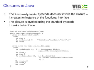 Closures in Java 
• The invokedynamic bytecode does not invoke the closure – 
6 
it creates an instance of the functional interface 
• The closure is invoked using the standard bytecode 
invokeinterface 
Compiled from "TestInvokeDynamic7.java" 
public class test.TestInvokeDynamic7 { 
public test.TestInvokeDynamic7(); 
Code: 
0: aload_0 
1: invokespecial #8 // Method java/lang/Object."<init>":()V 
4: return 
public static void main(java.lang.String[]); 
Code: 
0: invokedynamic #28, 0 // InvokeDynamic #0:doIt: 
//()Ltest/TestInvokeDynamic7$Action; 
5: astore_1 
6: aload_1 
7: invokeinterface #29, 1 // InterfaceMethod 
// test/TestInvokeDynamic7$Action.doIt: 
// ()V 
12: aconst_null 
13: astore_0 
14: return 
} 
 