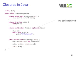 Closures in Java 
8 
package test; 
public class TestInvokeDynamic7 { 
private static void print(String str) { 
devices.Console.println(str); 
} 
private interface Action { 
void doIt(); 
} 
private static class MyAction implements Action 
{ 
@Override 
public void doIt() { 
print("Hello Lambda!"); 
} 
} 
public static void main(String[] args) { 
MyAction myAction = new MyAction(); 
Action action = myAction::doIt; 
action.doIt(); 
} 
} 
This can be removed! 
 