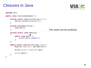 Closures in Java 
9 
package test; 
public class TestInvokeDynamic7 { 
private static void print(String str) { 
devices.Console.println(str); 
} 
private interface Action { 
void doIt(); 
} 
private static class MyAction 
{ 
public void doIt() { 
print("Hello Lambda!"); 
} 
} 
public static void main(String[] args) { 
MyAction myAction = new MyAction(); 
Action action = myAction::doIt; 
action.doIt(); 
} 
} 
This name can be anything! 
 