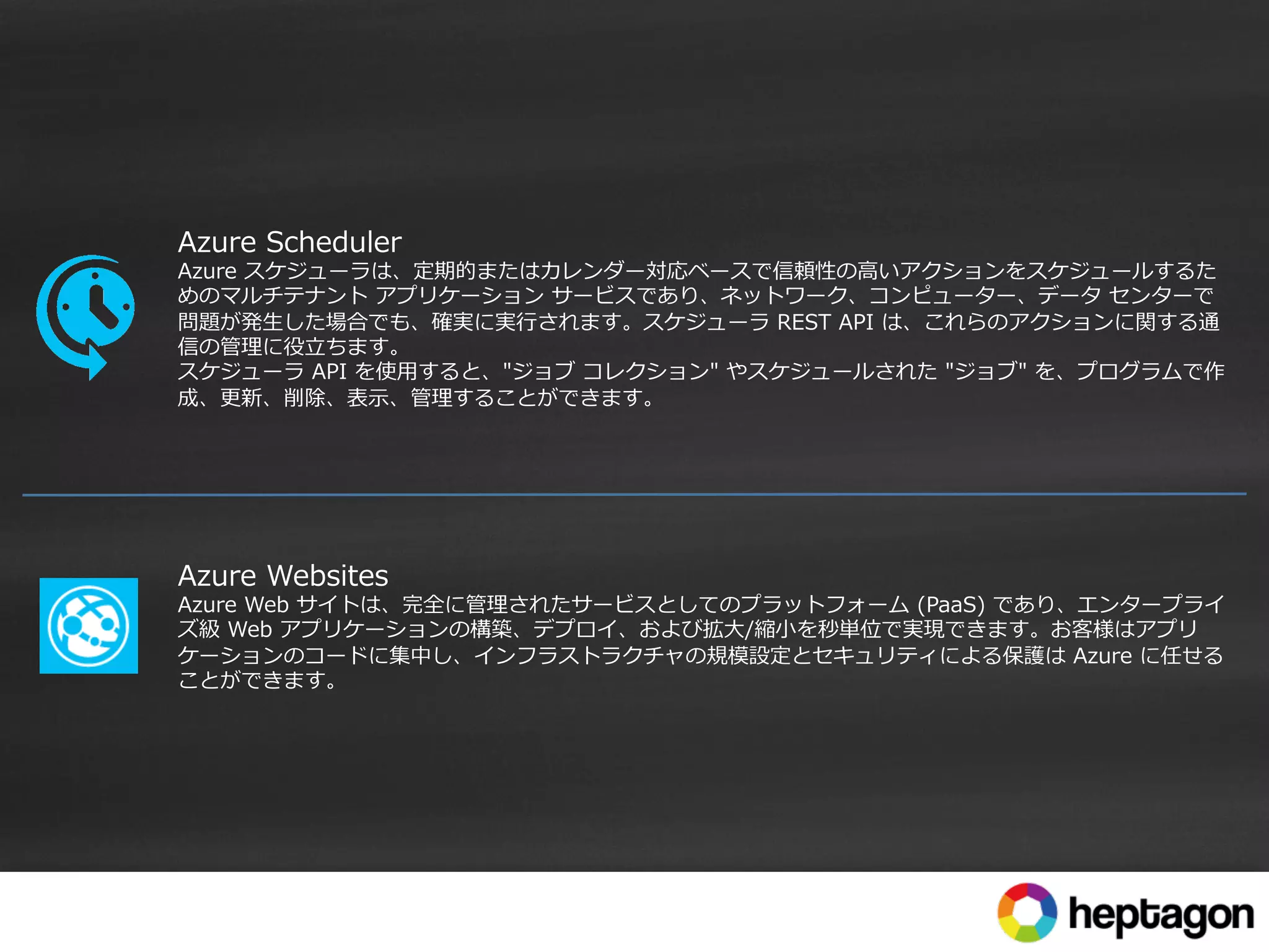 Azure  Scheduler
Azure  スケジューラは、定期的またはカレンダー対応ベースで信頼性の⾼高いアクションをスケジュールするた
めのマルチテナント  アプリケーション  サービスであり、ネットワーク、コンピューター、データ  センターで
問題が発⽣生した場合でも、確実に実⾏行行されます。スケジューラ  REST  API  は、これらのアクションに関する通
信の管理理に役⽴立立ちます。
スケジューラ  API  を使⽤用すると、"ジョブ  コレクション"  やスケジュールされた  "ジョブ"  を、プログラムで作
成、更更新、削除、表⽰示、管理理することができます。
Azure  Websites
Azure  Web  サイトは、完全に管理理されたサービスとしてのプラットフォーム  (PaaS)  であり、エンタープライ
ズ級  Web  アプリケーションの構築、デプロイ、および拡⼤大/縮⼩小を秒単位で実現できます。お客様はアプリ
ケーションのコードに集中し、インフラストラクチャの規模設定とセキュリティによる保護は  Azure  に任せる
ことができます。
 