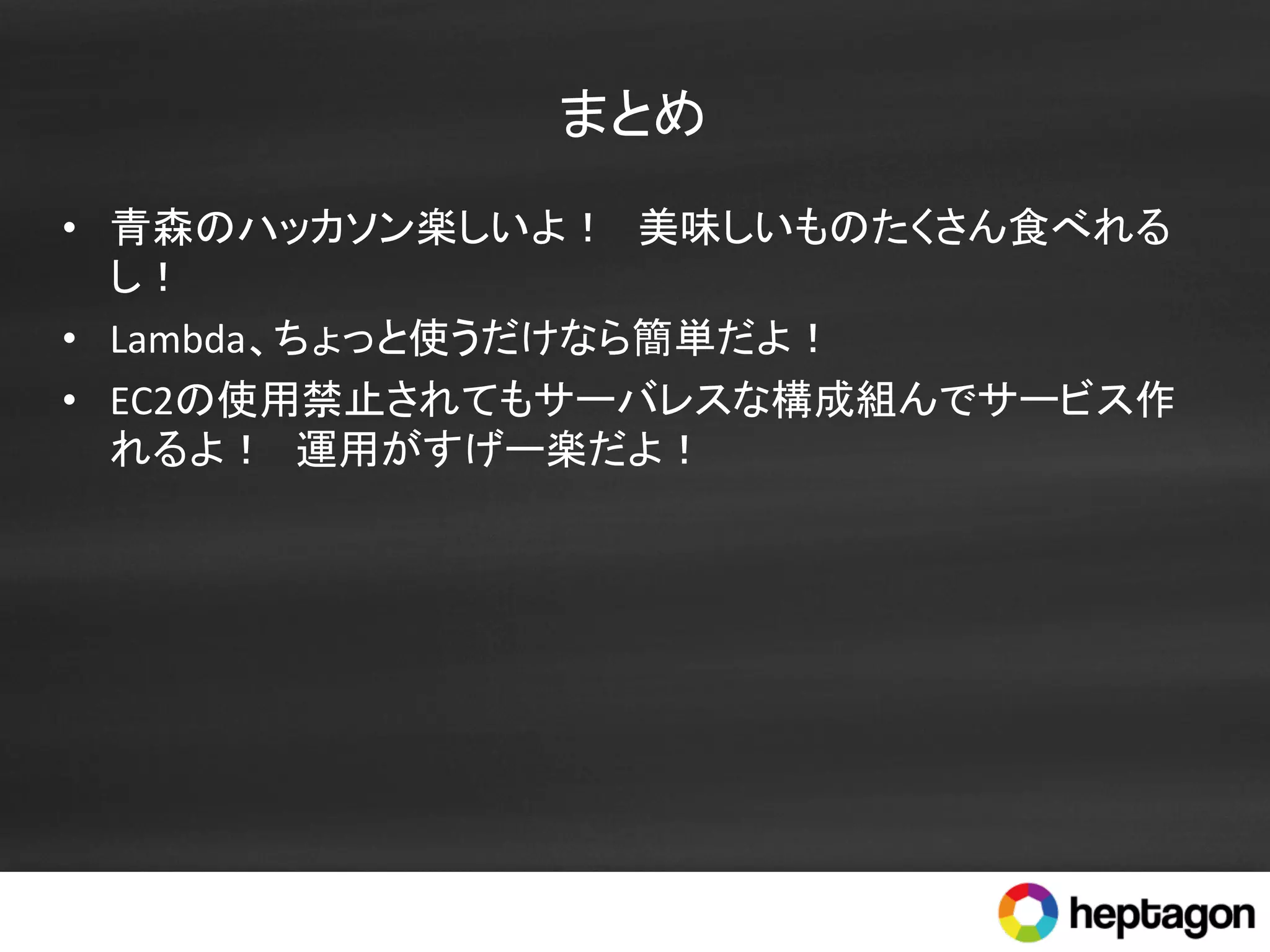まとめ	
•  青森のハッカソン楽しいよ！　美味しいものたくさん食べれる
し！	
  
•  Lambda、ちょっと使うだけなら簡単だよ！	
  
•  EC2の使用禁止されてもサーバレスな構成組んでサービス作
れるよ！　運用がすげー楽だよ！	
  
 