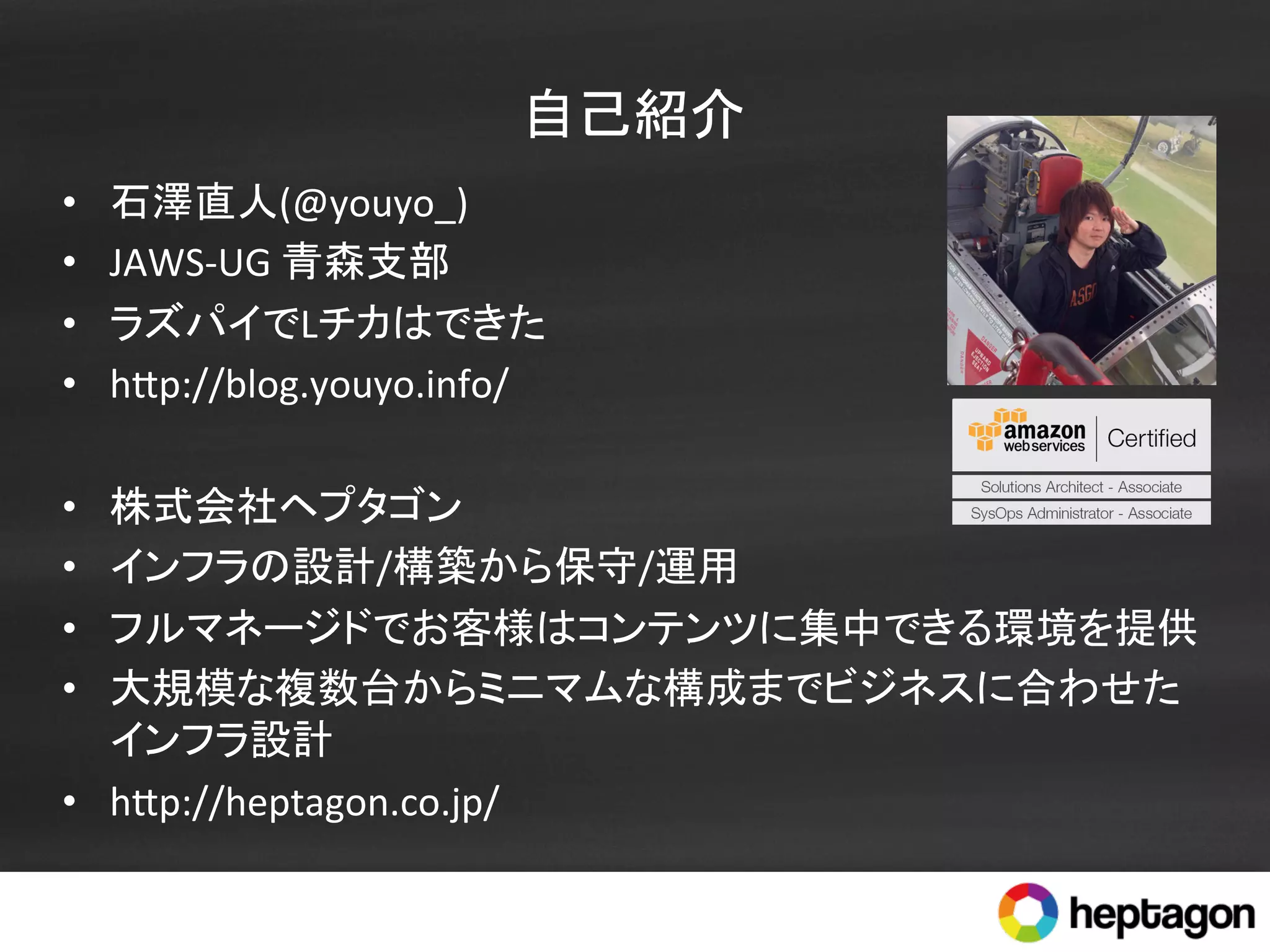 自己紹介	
•  石澤直人(@youyo_)	
  
•  JAWS-­‐UG	
  青森支部	
  
•  ラズパイでLチカはできた	
  
•  h.p://blog.youyo.info/	
  
•  株式会社ヘプタゴン	
  
•  インフラの設計/構築から保守/運用	
•  フルマネージドでお客様はコンテンツに集中できる環境を提供	
•  大規模な複数台からミニマムな構成までビジネスに合わせた
インフラ設計	
  
•  h.p://heptagon.co.jp/	
  
 