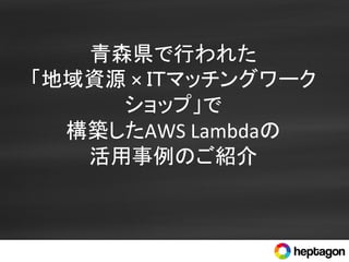 青森県で行われた	
  
「地域資源	
  ×	
  ＩＴマッチングワーク
ショップ」で	
  
構築したAWS	
  Lambdaの	
  
活用事例のご紹介	
 