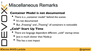 @ogeisser#Devoxx #AWS-Lambda
Miscellaneous Remarks
Container Model is not documented
•  There is a „container model“ behind the scenes
•  It‘s not documented
•  But „Freezing“ and „Thawing“ of containers is noticeable
„Cold“ Start Up Time
•  There are language dependent different „cold“ startup times
•  Java is much slower than Node.js
•  This has a cost impact
 