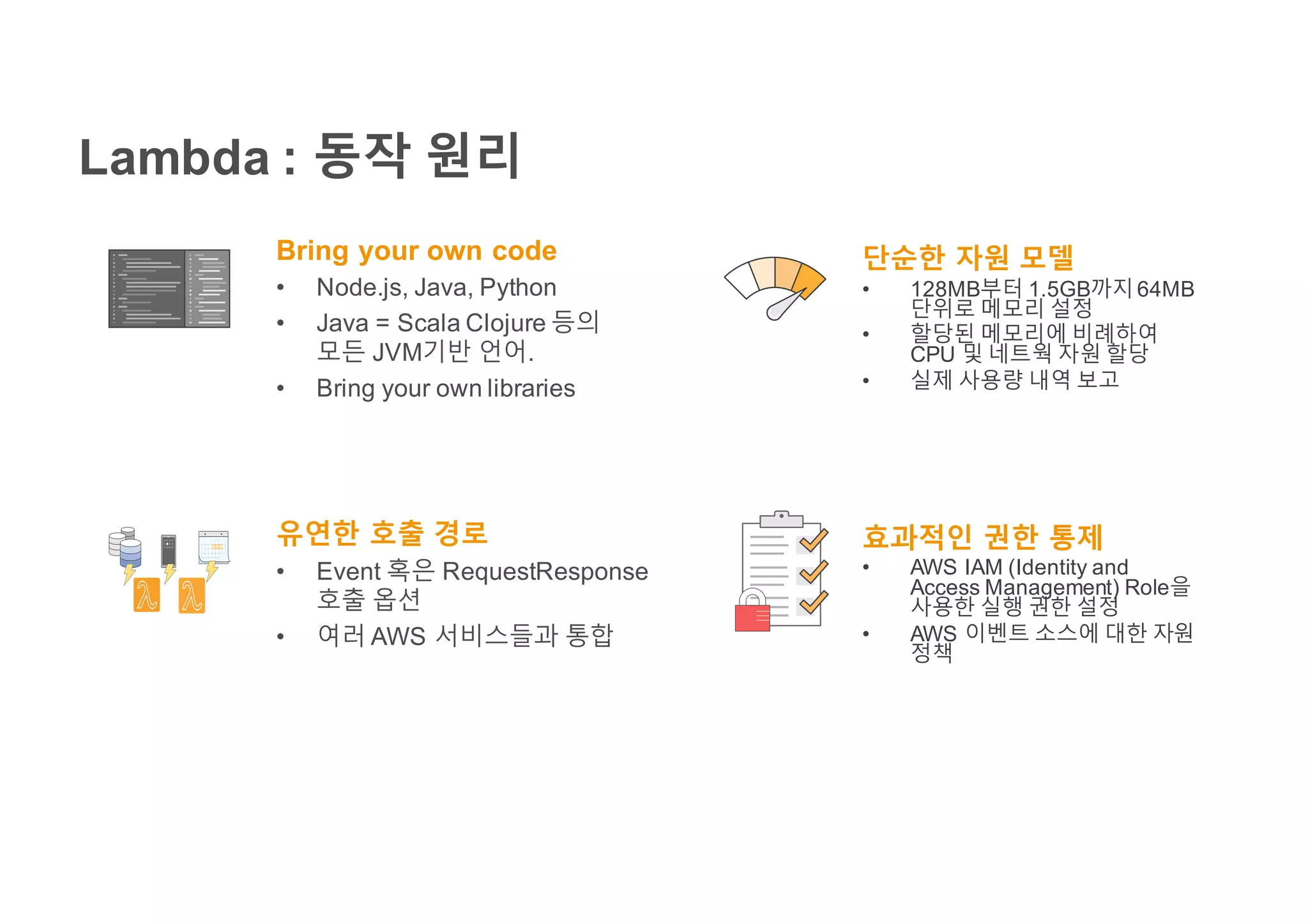 Lambda : 동작 원리
Bring your own code
• Node.js, Java, Python
• Java = Scala Clojure 등의
모든 JVM기반 언어.
• Bring your own libraries
유연한 호출 경로
• Event 혹은 RequestResponse
호출 옵션
• 여러 AWS 서비스들과 통합
단순한 자원 모델
• 128MB부터 1.5GB까지64MB
단위로 메모리 설정
• 할당된 메모리에 비례하여
CPU 및 네트웍 자원 할당
• 실제 사용량 내역 보고
효과적인 권한 통제
• AWS IAM (Identity and
Access Management) Role을
사용한 실행 권한 설정
• AWS 이벤트 소스에 대한 자원
정책
 