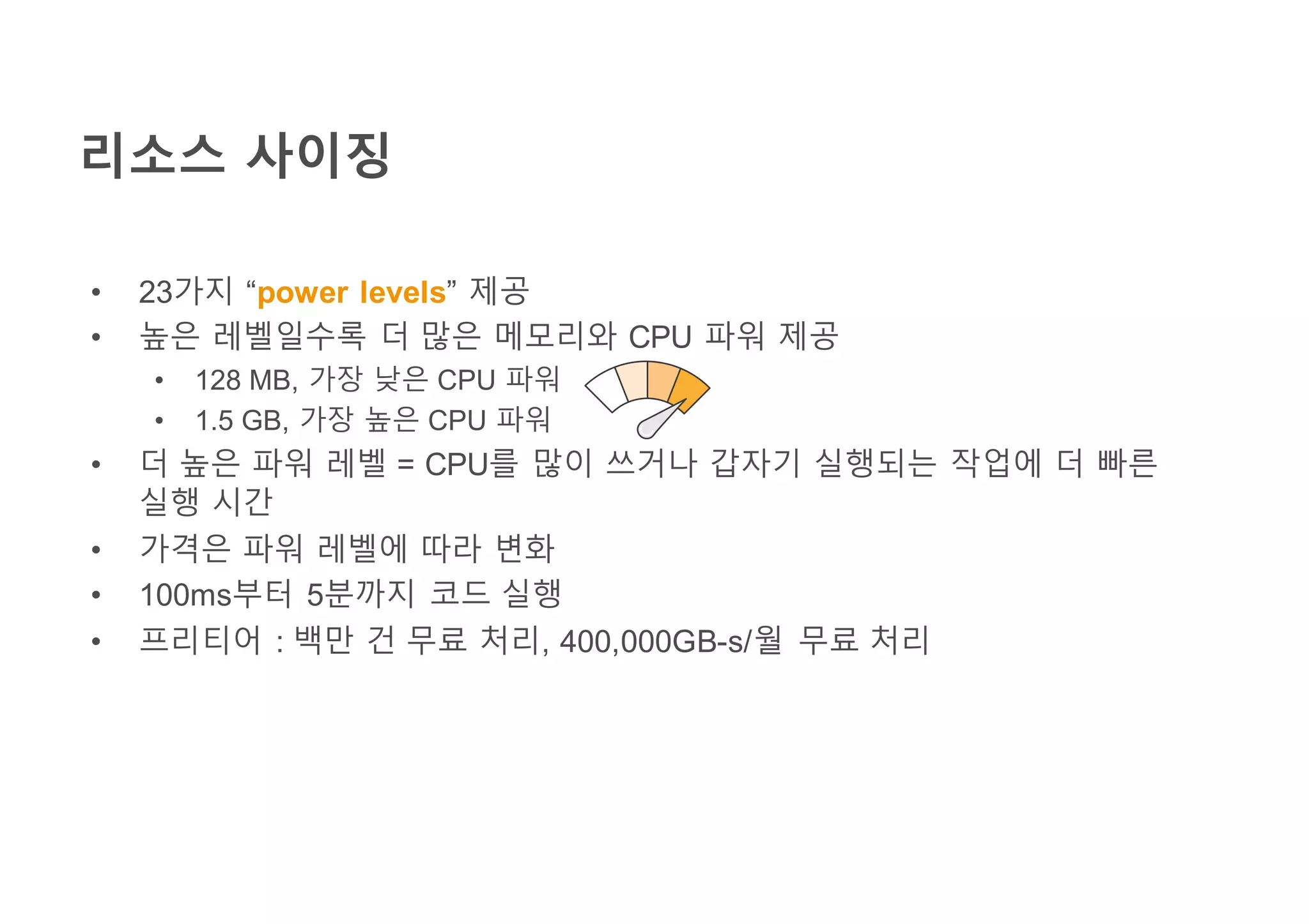 리소스 사이징
• 23가지 “power levels” 제공
• 높은 레벨일수록 더 많은 메모리와 CPU 파워 제공
• 128 MB, 가장 낮은 CPU 파워
• 1.5 GB, 가장 높은 CPU 파워
• 더 높은 파워 레벨 = CPU를 많이 쓰거나 갑자기 실행되는 작업에 더 빠른
실행 시간
• 가격은 파워 레벨에 따라 변화
• 100ms부터 5분까지 코드 실행
• 프리티어 : 백만 건 무료 처리, 400,000GB-s/월 무료 처리
 
