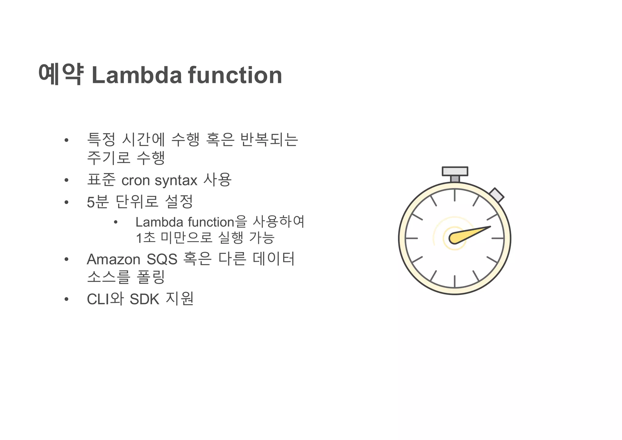 예약 Lambda function
• 특정 시간에 수행 혹은 반복되는
주기로 수행
• 표준 cron syntax 사용
• 5분 단위로 설정
• Lambda function을 사용하여
1초 미만으로 실행 가능
• Amazon SQS 혹은 다른 데이터
소스를 폴링
• CLI와 SDK 지원
 