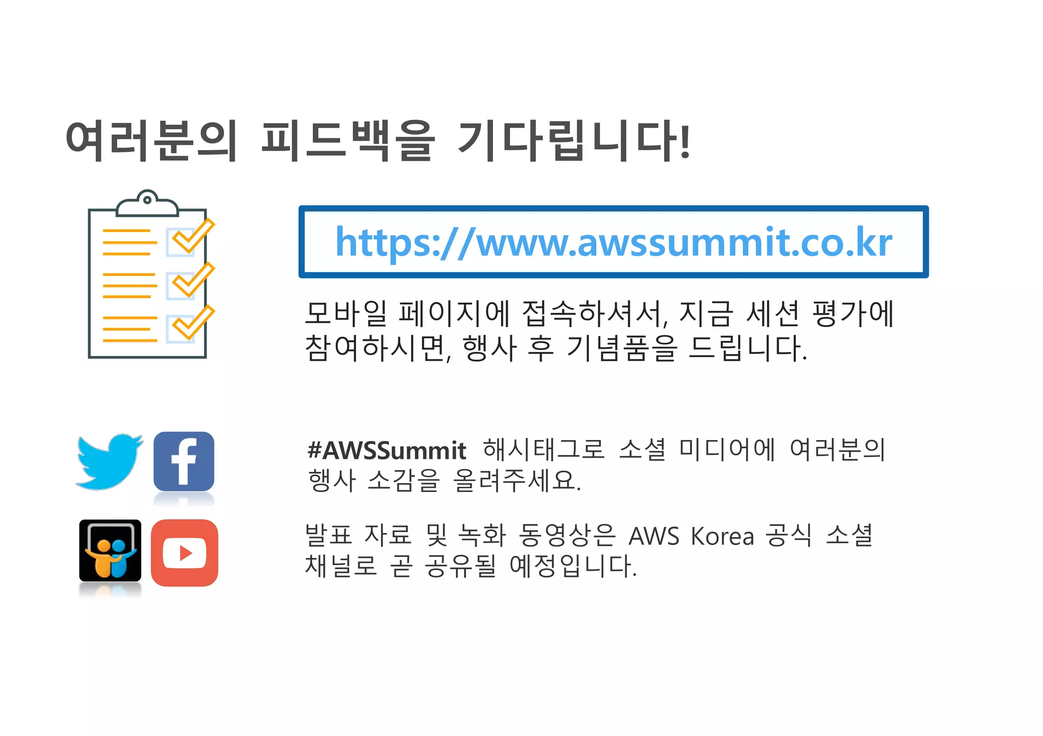 여러분의 피드백을 기다립니다!
https://www.awssummit.co.kr
모바일 페이지에 접속하셔서, 지금 세션 평가에
참여하시면, 행사 후 기념품을 드립니다.
#AWSSummit 해시태그로 소셜 미디어에 여러분의
행사 소감을 올려주세요.
발표 자료 및 녹화 동영상은 AWS Korea 공식 소셜
채널로 곧 공유될 예정입니다.
 
