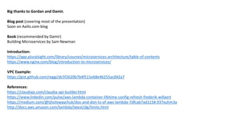 Big thanks to Gordan and Damir.
Blog post (covering most of the presentation)
Soon on Axilis.com blog
Book (recommended by Damir)
Building Microservices by Sam Newman
Introduction:
https://app.pluralsight.com/library/courses/microservices-architecture/table-of-contents
https://www.nginx.com/blog/introduction-to-microservices/
VPC Example:
https://gist.github.com/reggi/dc5f2620b7b4f515e68e46255ac042a7
References:
https://claudiajs.com/claudia-api-builder.html
https://www.linkedin.com/pulse/aws-lambda-container-lifetime-config-refresh-frederik-willaert
https://medium.com/@tjholowaychuk/dos-and-don-ts-of-aws-lambda-7dfcab7ad115#.937xuhm3a
http://docs.aws.amazon.com/lambda/latest/dg/limits.html
 