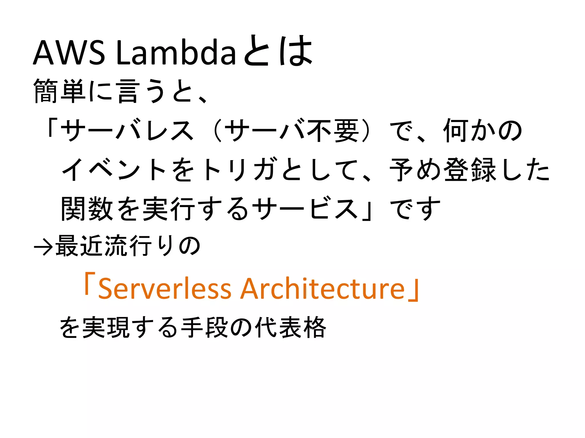AWS Lambdaとは
簡単に言うと、
「サーバレス（サーバ不要）で、何かの
イベントをトリガとして、予め登録した
関数を実行するサービス」です
→最近流行りの
「Serverless Architecture」
を実現する手段の代表格
 