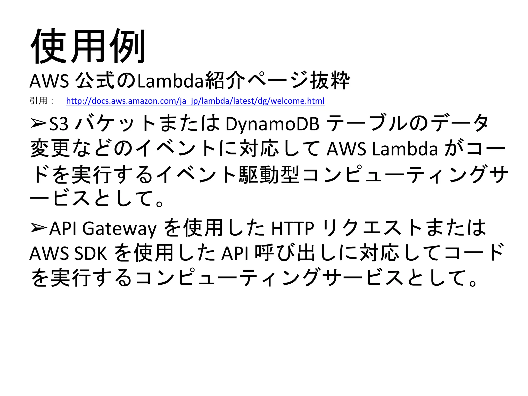 使用例
AWS 公式のLambda紹介ページ抜粋
引用： http://docs.aws.amazon.com/ja_jp/lambda/latest/dg/welcome.html
➢S3 バケットまたは DynamoDB テーブルのデータ
変更などのイベントに対応して AWS Lambda がコー
ドを実行するイベント駆動型コンピューティングサ
ービスとして。
➢API Gateway を使用した HTTP リクエストまたは
AWS SDK を使用した API 呼び出しに対応してコード
を実行するコンピューティングサービスとして。
 
