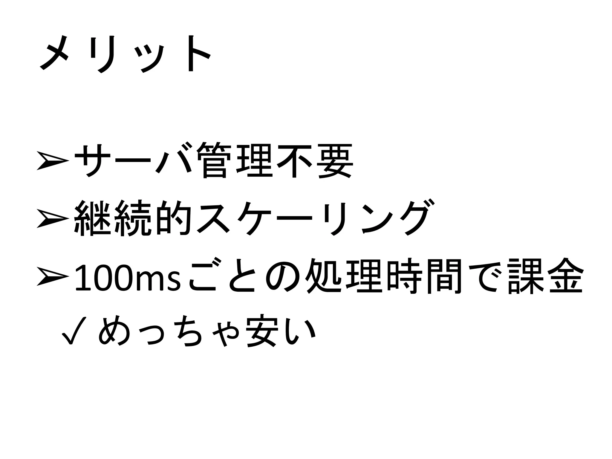 メリット
➢サーバ管理不要
➢継続的スケーリング
➢100msごとの処理時間で課金
✓ めっちゃ安い
 