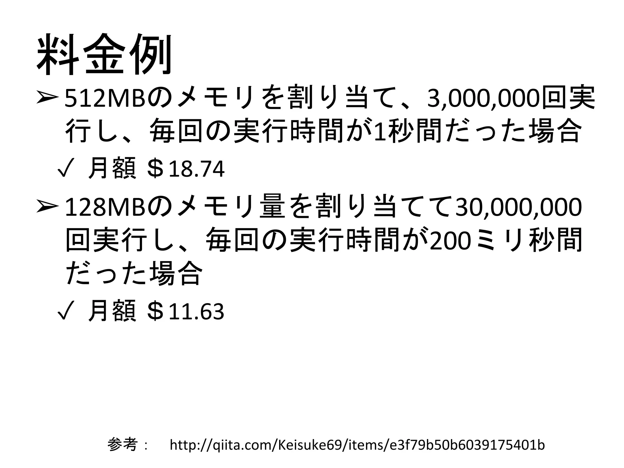 料金例
➢512MBのメモリを割り当て、3,000,000回実
行し、毎回の実行時間が1秒間だった場合
✓ 月額 ＄18.74
➢128MBのメモリ量を割り当てて30,000,000
回実行し、毎回の実行時間が200ミリ秒間
だった場合
✓ 月額 ＄11.63
参考： http://qiita.com/Keisuke69/items/e3f79b50b6039175401b
 