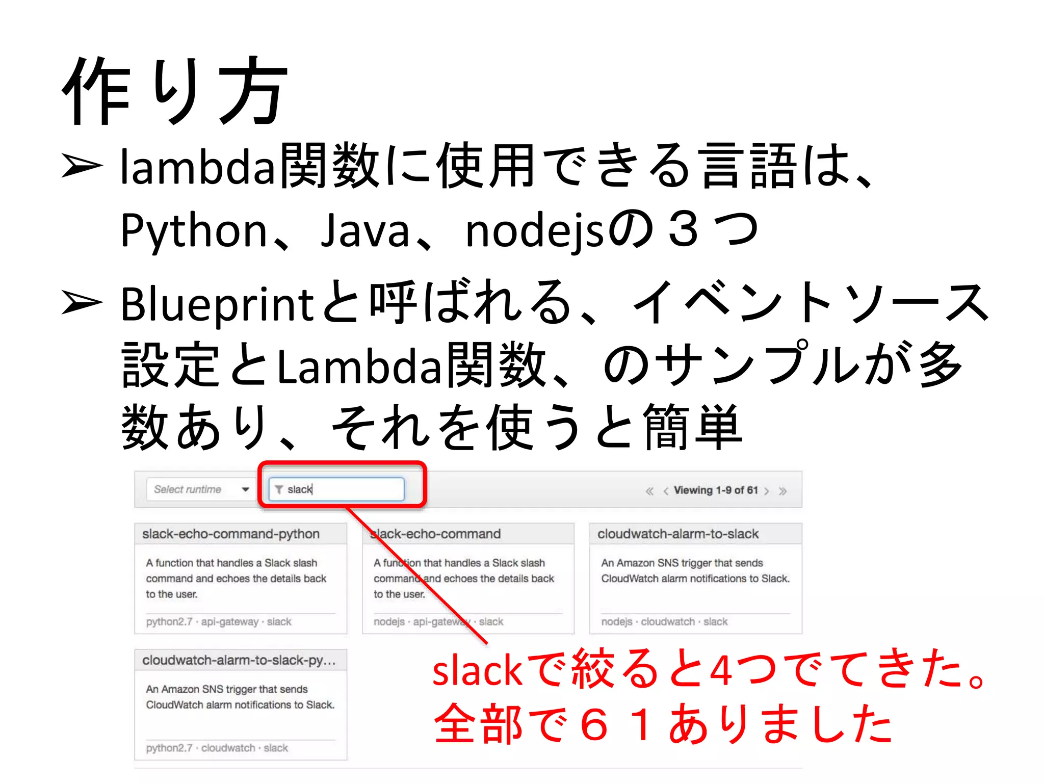 作り方
➢ lambda関数に使用できる言語は、
Python、Java、nodejsの３つ
➢ Blueprintと呼ばれる、イベントソース
設定とLambda関数、のサンプルが多
数あり、それを使うと簡単
slackで絞ると4つでてきた。
全部で６１ありました
 