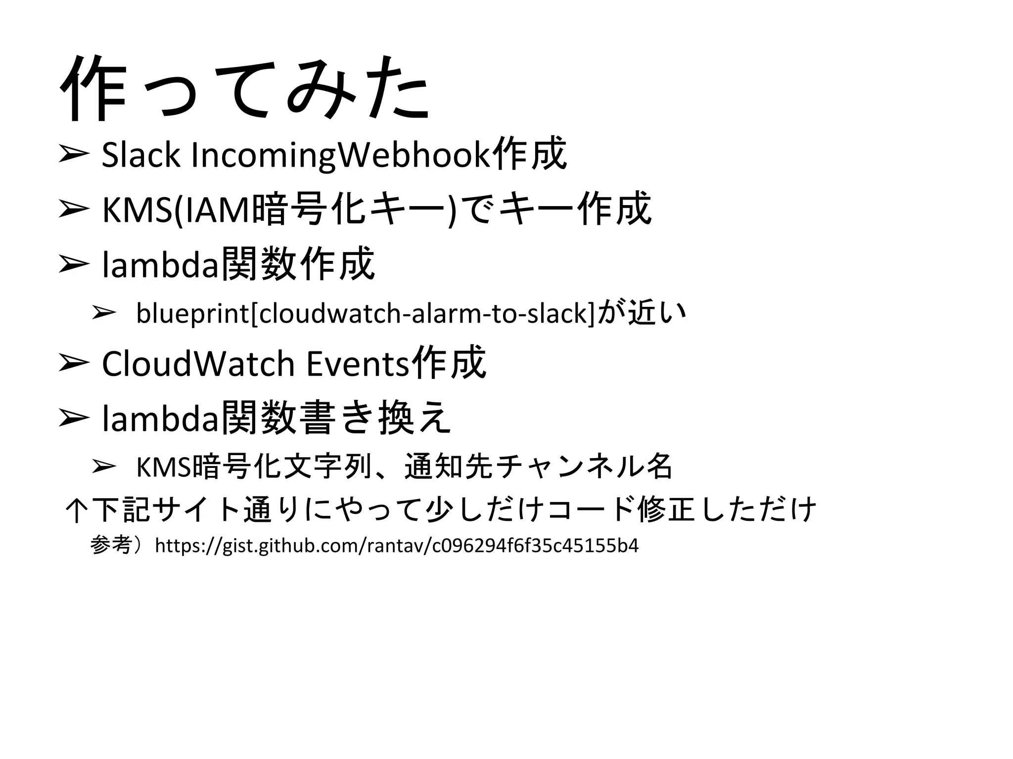 作ってみた
➢ Slack IncomingWebhook作成
➢ KMS(IAM暗号化キー)でキー作成
➢ lambda関数作成
➢ blueprint[cloudwatch-alarm-to-slack]が近い
➢ CloudWatch Events作成
➢ lambda関数書き換え
➢ KMS暗号化文字列、通知先チャンネル名
↑下記サイト通りにやって少しだけコード修正しただけ
参考）https://gist.github.com/rantav/c096294f6f35c45155b4
 