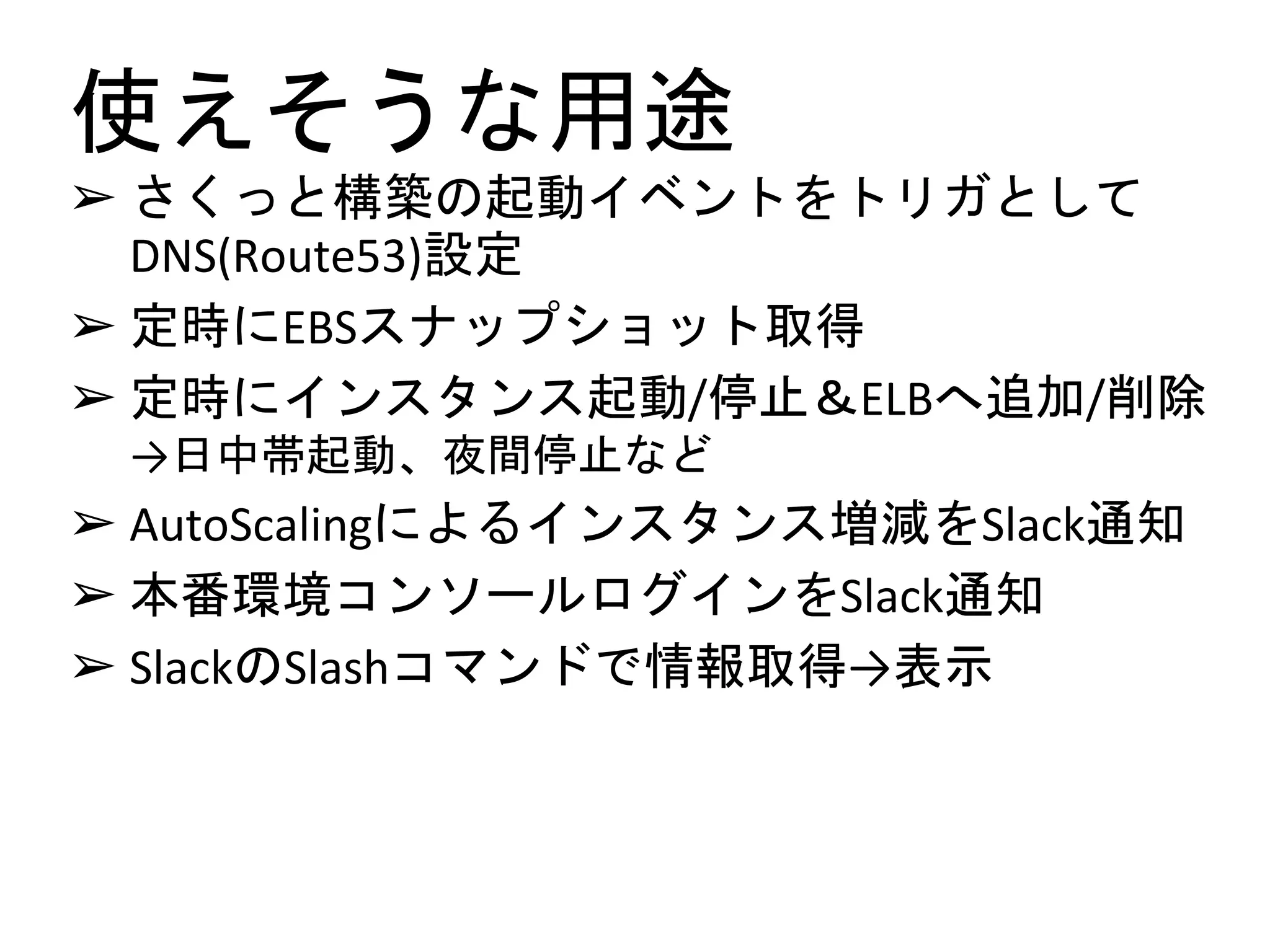 使えそうな用途
➢ さくっと構築の起動イベントをトリガとして
DNS(Route53)設定
➢ 定時にEBSスナップショット取得
➢ 定時にインスタンス起動/停止＆ELBへ追加/削除
→日中帯起動、夜間停止など
➢ AutoScalingによるインスタンス増減をSlack通知
➢ 本番環境コンソールログインをSlack通知
➢ SlackのSlashコマンドで情報取得→表示
 