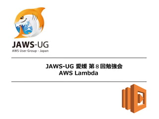 JAWS-UG 愛媛 第８回勉強会
AWS Lambda
 