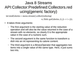 Java 8 Streams
API:Collector:Predefined:Collectors.red
ucing(generic factory)
● It takes three arguments:
– The first argument is the starting value of the reduction
operation and will also be the value returned in the case of a
stream with no elements, so clearly 0 is the appropriate
value in the case of a numeric sum.
– The second argument is the same function to transform a
dish into an int representing its calorie content.
– The third argument is a BinaryOperator that aggregates two
items into a single value of the same type. Here, it just sums
two ints.
 