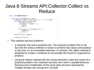 Java 8 Streams API:Collector:Collect vs
Reduce
● This solution has two problems:
– a semantic one and a practical one. The semantic problem lies in the
fact that the reduce method is meant to combine two values and produce
a new one; it’s an immutable reduction. In contrast, the collect method is
designed to mutate a container to accumulate the result it’s supposed to
produce.
– using the reduce method with the wrong semantic is also the cause of a
practical problem: this reduction process can’t work in parallel because
theconcurrent modification of the same data structure operated by
multiple threads can corrupt the List itself.
 