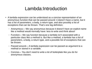 Lambda:Introduction
● A lambda expression can be understood as a concise representation of an
anonymous function that can be passed around: it doesn’t have a name, but it
has a list of parameters, a body, a return type, and also possibly a list of
exceptions that can be thrown. That’s one big definition;
– Anonymous— We say anonymous because it doesn’t have an explicit name
like a method would normally have: less to write and think about!
– Function— We say function because a lambda isn’t associated with a
particular class like a method is. But like a method, a lambda has a list of
parameters, a body, a return type, and a possible list of exceptions that can
be thrown.
– Passed around— A lambda expression can be passed as argument to a
method or stored in a variable.
– Concise— You don’t need to write a lot of boilerplate like you do for
anonymous classes.
 