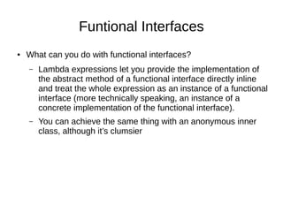 Funtional Interfaces
● What can you do with functional interfaces?
– Lambda expressions let you provide the implementation of
the abstract method of a functional interface directly inline
and treat the whole expression as an instance of a functional
interface (more technically speaking, an instance of a
concrete implementation of the functional interface).
– You can achieve the same thing with an anonymous inner
class, although it’s clumsier
 