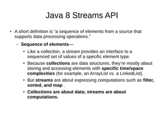 Java 8 Streams API
● A short definition is “a sequence of elements from a source that
supports data processing operations.”
– Sequence of elements—
● Like a collection, a stream provides an interface to a
sequenced set of values of a specific element type.
● Because collections are data structures, they’re mostly about
storing and accessing elements with specific time/space
complexities (for example, an ArrayList vs. a LinkedList).
● But streams are about expressing computations such as filter,
sorted, and map .
● Collections are about data; streams are about
computations.
 