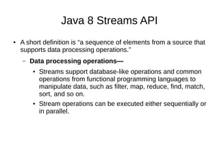 Java 8 Streams API
● A short definition is “a sequence of elements from a source that
supports data processing operations.”
– Data processing operations—
● Streams support database-like operations and common
operations from functional programming languages to
manipulate data, such as filter, map, reduce, find, match,
sort, and so on.
● Stream operations can be executed either sequentially or
in parallel.
 
