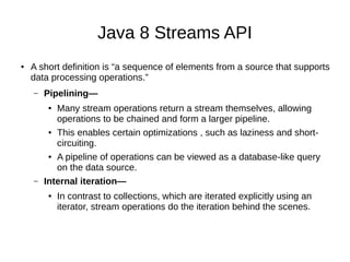 Java 8 Streams API
● A short definition is “a sequence of elements from a source that supports
data processing operations.”
– Pipelining—
● Many stream operations return a stream themselves, allowing
operations to be chained and form a larger pipeline.
● This enables certain optimizations , such as laziness and short-
circuiting.
● A pipeline of operations can be viewed as a database-like query
on the data source.
– Internal iteration—
● In contrast to collections, which are iterated explicitly using an
iterator, stream operations do the iteration behind the scenes.
 