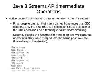 Java 8 Streams API:Intermediate
Operations
● notice several optimizations due to the lazy nature of streams.
– First, despite the fact that many dishes have more than 300
calories, only the first three are selected! This is because of
the limit operation and a technique called short-circuiting.
– Second, despite the fact that filter and map are two separate
operations, they were merged into the same pass (we call
this technique loop fusion).
 
