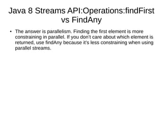 Java 8 Streams API:Operations:findFirst
vs FindAny
● The answer is parallelism. Finding the first element is more
constraining in parallel. If you don’t care about which element is
returned, use findAny because it’s less constraining when using
parallel streams.
 