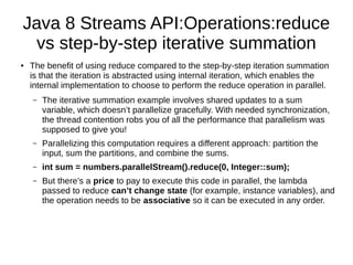 Java 8 Streams API:Operations:reduce
vs step-by-step iterative summation
● The benefit of using reduce compared to the step-by-step iteration summation
is that the iteration is abstracted using internal iteration, which enables the
internal implementation to choose to perform the reduce operation in parallel.
– The iterative summation example involves shared updates to a sum
variable, which doesn’t parallelize gracefully. With needed synchronization,
the thread contention robs you of all the performance that parallelism was
supposed to give you!
– Parallelizing this computation requires a different approach: partition the
input, sum the partitions, and combine the sums.
– int sum = numbers.parallelStream().reduce(0, Integer::sum);
– But there’s a price to pay to execute this code in parallel, the lambda
passed to reduce can’t change state (for example, instance variables), and
the operation needs to be associative so it can be executed in any order.
 