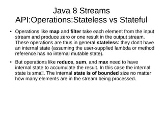 Java 8 Streams
API:Operations:Stateless vs Stateful
● Operations like map and filter take each element from the input
stream and produce zero or one result in the output stream.
These operations are thus in general stateless: they don’t have
an internal state (assuming the user-supplied lambda or method
reference has no internal mutable state).
● But operations like reduce, sum, and max need to have
internal state to accumulate the result. In this case the internal
state is small. The internal state is of bounded size no matter
how many elements are in the stream being processed.
 