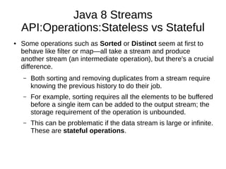 Java 8 Streams
API:Operations:Stateless vs Stateful
● Some operations such as Sorted or Distinct seem at first to
behave like filter or map—all take a stream and produce
another stream (an intermediate operation), but there’s a crucial
difference.
– Both sorting and removing duplicates from a stream require
knowing the previous history to do their job.
– For example, sorting requires all the elements to be buffered
before a single item can be added to the output stream; the
storage requirement of the operation is unbounded.
– This can be problematic if the data stream is large or infinite.
These are stateful operations.
 