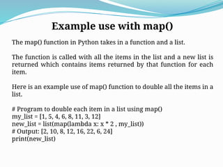 Example use with map()
The map() function in Python takes in a function and a list.
The function is called with all the items in the list and a new list is
returned which contains items returned by that function for each
item.
Here is an example use of map() function to double all the items in a
list.
# Program to double each item in a list using map()
my_list = [1, 5, 4, 6, 8, 11, 3, 12]
new_list = list(map(lambda x: x * 2 , my_list))
# Output: [2, 10, 8, 12, 16, 22, 6, 24]
print(new_list)
 