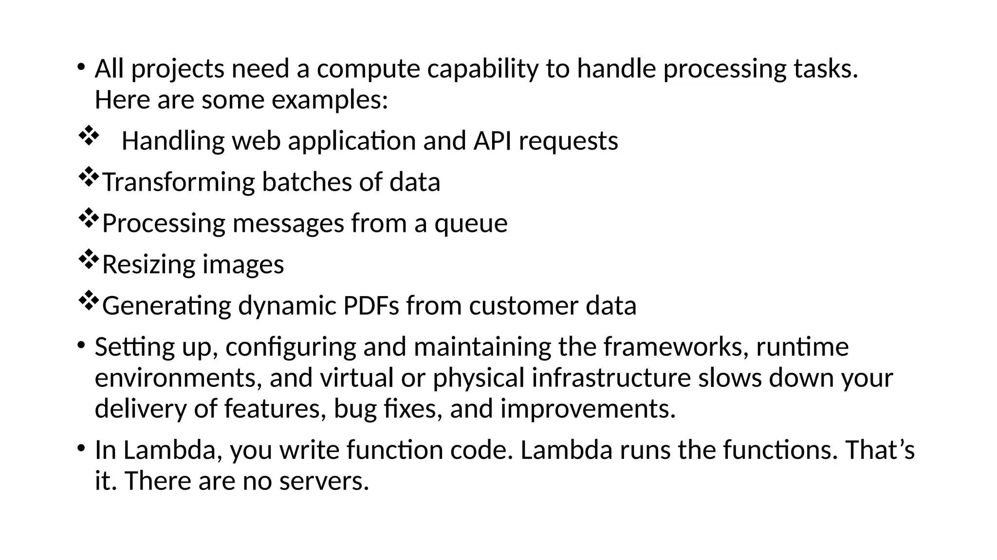 • All projects need a compute capability to handle processing tasks.
Here are some examples:
 Handling web application and API requests
Transforming batches of data
Processing messages from a queue
Resizing images
Generating dynamic PDFs from customer data
• Setting up, configuring and maintaining the frameworks, runtime
environments, and virtual or physical infrastructure slows down your
delivery of features, bug fixes, and improvements.
• In Lambda, you write function code. Lambda runs the functions. That’s
it. There are no servers.
 